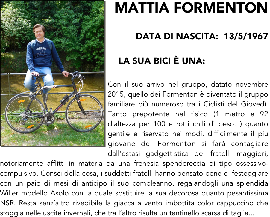 ￼MATTIA FORMENTON

data di nascita:  13/5/1967

    LA SUA BICI È UNA: 

Con il suo arrivo nel gruppo, datato novembre 2015, quello dei Formenton è diventato il gruppo familiare più numeroso tra i Ciclisti del Giovedì. Tanto prepotente nel fisico (1 metro e 92 d’altezza per 100 e rotti chili di peso...) quanto gentile e riservato nei modi, difficilmente il più giovane dei Formenton si farà contagiare dall’estasi gadgettistica dei fratelli maggiori, notoriamente afflitti in materia da una frenesia spendereccia di tipo ossessivo-compulsivo. Consci della cosa, i suddetti fratelli hanno pensato bene di festeggiare con un paio di mesi di anticipo il suo compleanno, regalandogli una splendida Wilier modello Asolo con la quale sostituire la sua decorosa quanto pesantissima NSR. Resta senz’altro rivedibile la giacca a vento imbottita color cappuccino che sfoggia nelle uscite invernali, che tra l’altro risulta un tantinello scarsa di taglia... 