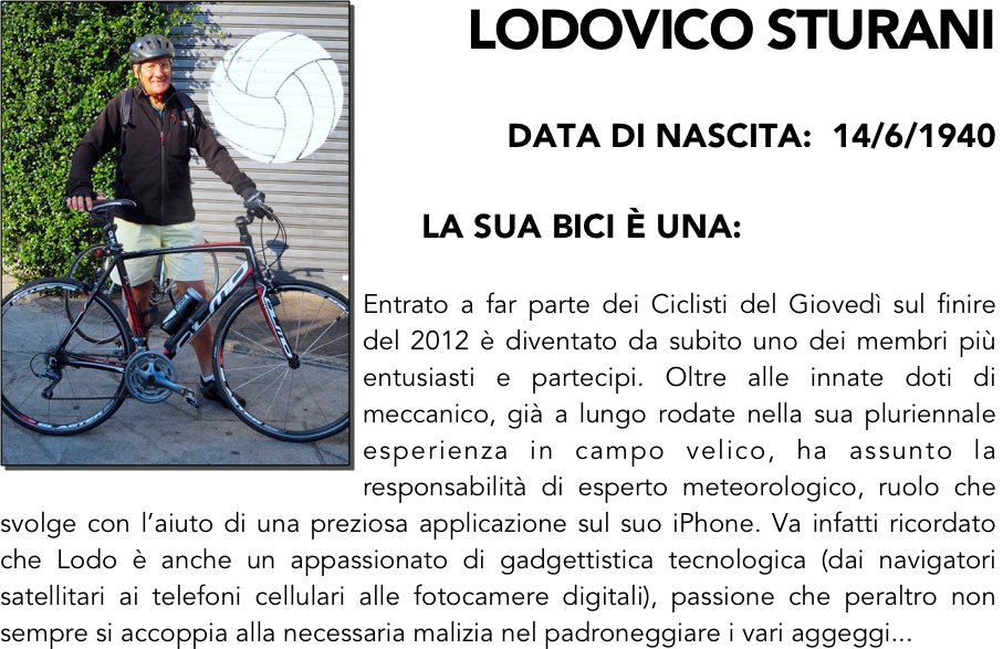 ￼LODOVICO STURANI

data di nascita:  14/6/1940

      LA SUA BICI È una:

Entrato a far parte dei Ciclisti del Giovedì sul finire del 2012 è diventato da subito uno dei membri più entusiasti e partecipi. Oltre alle innate doti di meccanico, già a lungo rodate nella sua pluriennale esperienza in campo velico, ha assunto la responsabilità di esperto meteorologico, ruolo che svolge con l’aiuto di una preziosa applicazione sul suo iPhone. Va infatti ricordato che Lodo è anche un appassionato di gadgettistica tecnologica (dai navigatori satellitari ai telefoni cellulari alle fotocamere digitali), passione che peraltro non sempre si accoppia alla necessaria malizia nel padroneggiare i vari aggeggi...